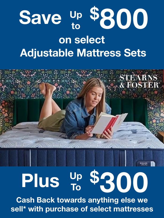 Save up to $800 on select Adjustable Mattress Sets. Plus up to $300 Cash Back towards anything else we sell* with purchase of select mattresses