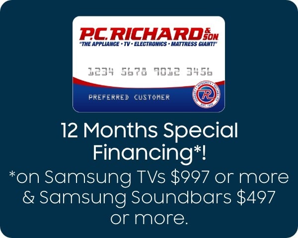 12 Months special financing*! *on Samsung TVs $997 or more and Samsung Soundbars $497 or more. 