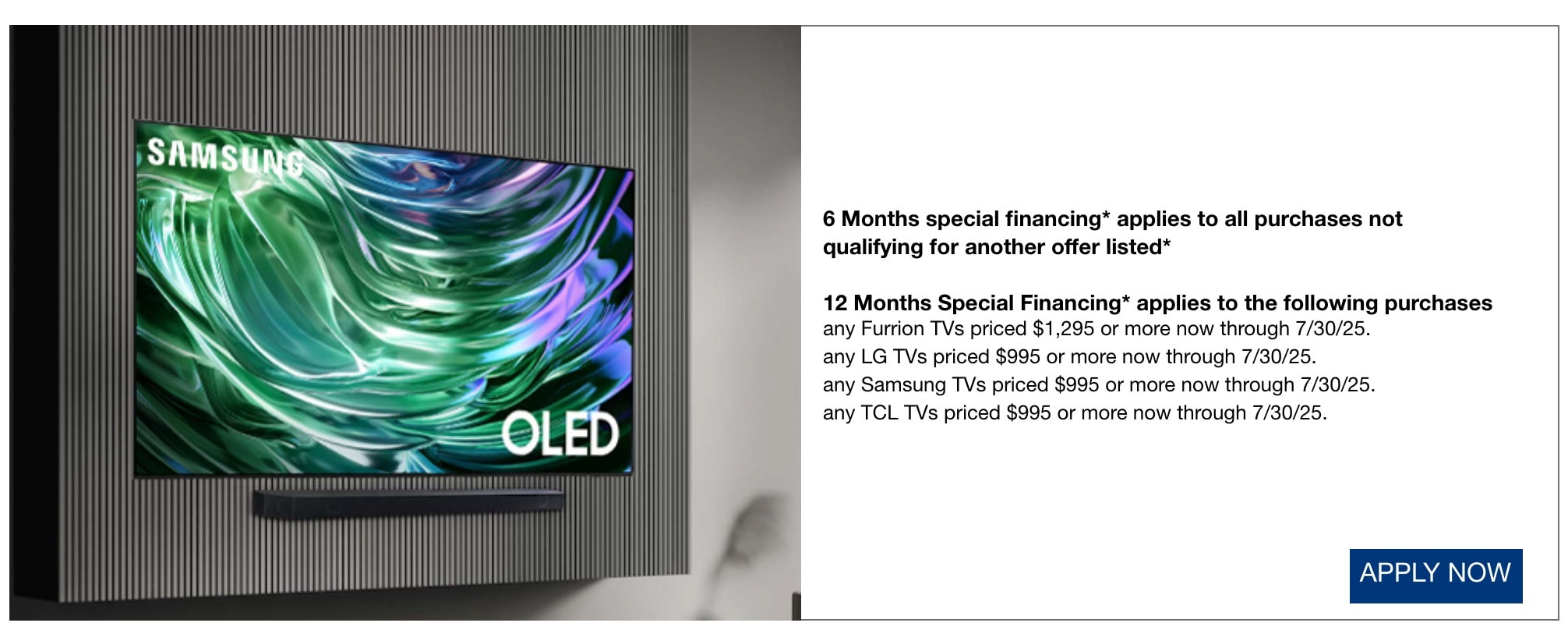 6 Months special financing* applies to all purchases not qualifying for another offer listed* 12 Months Special Financing* applies to the following purchases any Furrion TVs priced $1,295 or more now through 7/30/25. any LG TVs priced $995 or more now through 7/30/25. any Samsung TVs priced $995 or more now through 7/30/25. any TCL TVs priced $995 or more now through 7/30/25.