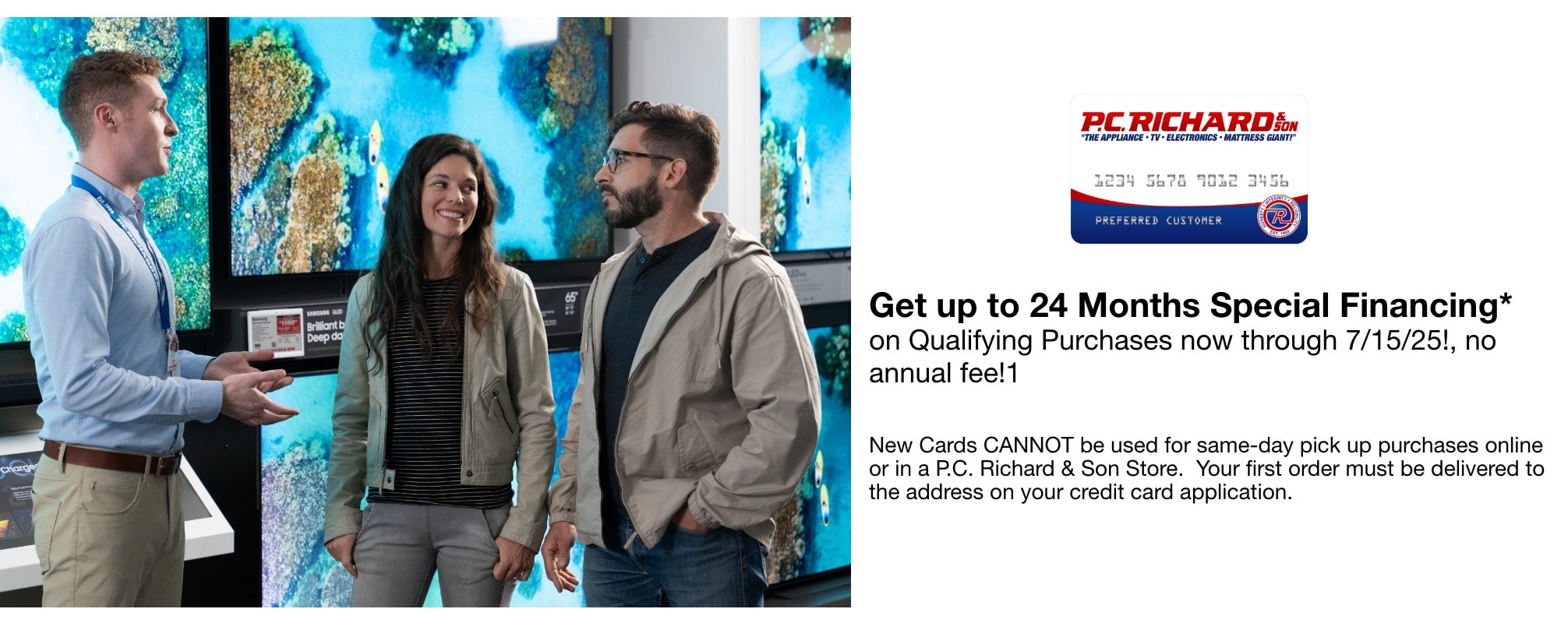 Get up to 24 Months Special Financing* on Qualifying Purchases now through 7/15/25!, no annual fee!1 New Cards CANNOT be used for same-day pick up purchases online or in a P.C. Richard & Son Store. Your first order must be delivered to the address on your credit card application.