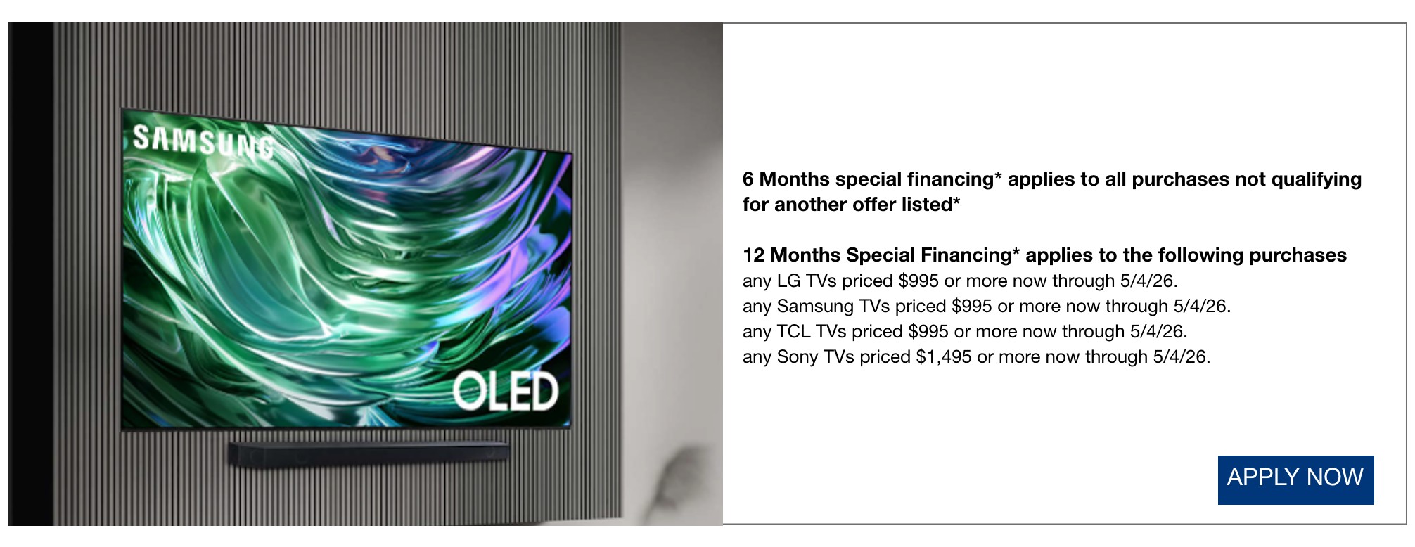 6 Months special financing* applies to all purchases not qualifying for another offer listed*  12 Months Special Financing* applies to the following purchases any LG TVs priced $995 or more now through 5/4/26.  any Samsung TVs priced $995 or more now through 5/4/26.  any TCL TVs priced $995 or more now through 5/4/26.  any Sony TVs priced $1,495 or more now through 5/4/26.