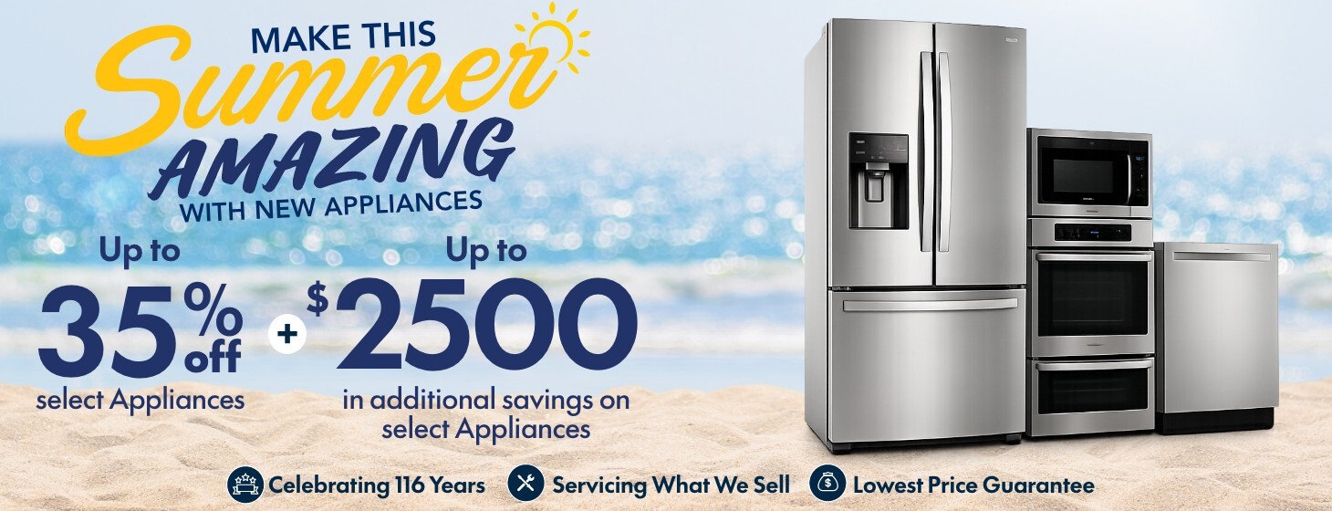 make this summer amazing with new appliances up to thirty five percent off select appliances plus up to 2500 dollars in additional savings on select appliances celebrating 116 years servicing what we sell lowest price guarantee