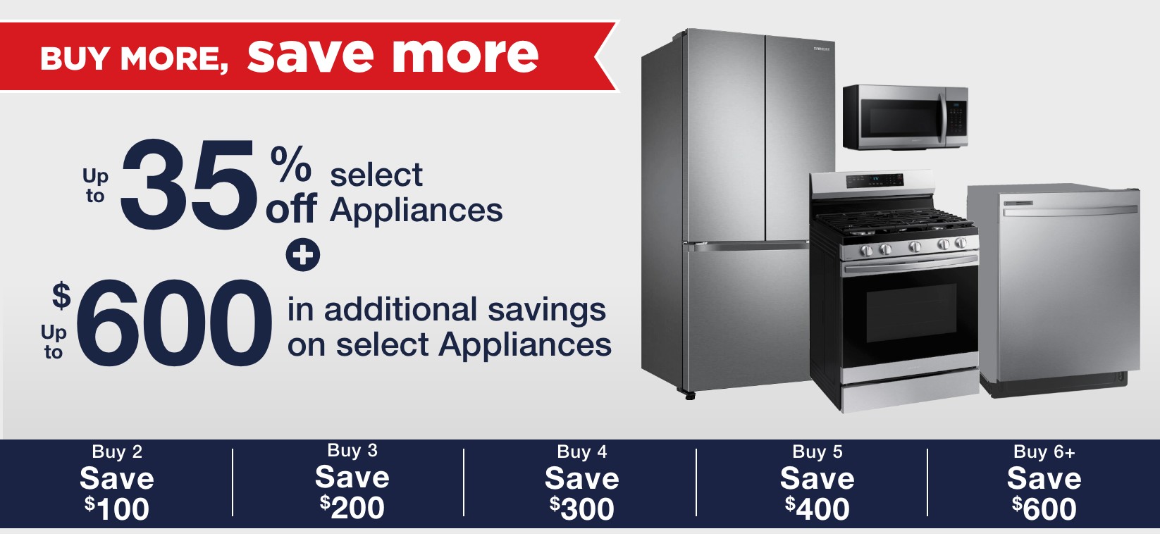Up to 35% off select appliances + up to $600 in additional savings on select appliances buy 2 save $100 buy 3 save $200 buy 4 save $300 buy 5 save $400 buy 6 save $600