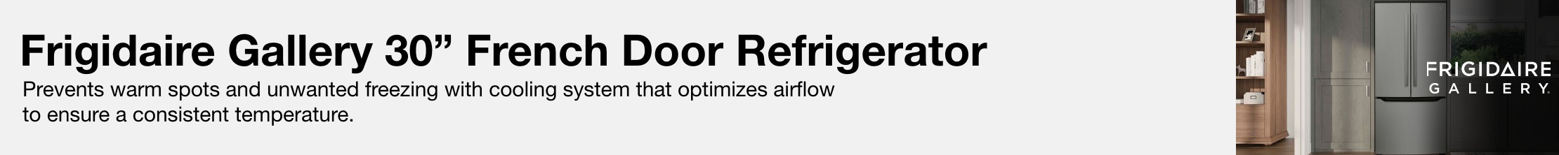 Frigidaire gallery 30 inch french door refrigerator Prevents warm spots and unwanted freezing with cooling system that optimizes airflow to ensure a consistent temperature.