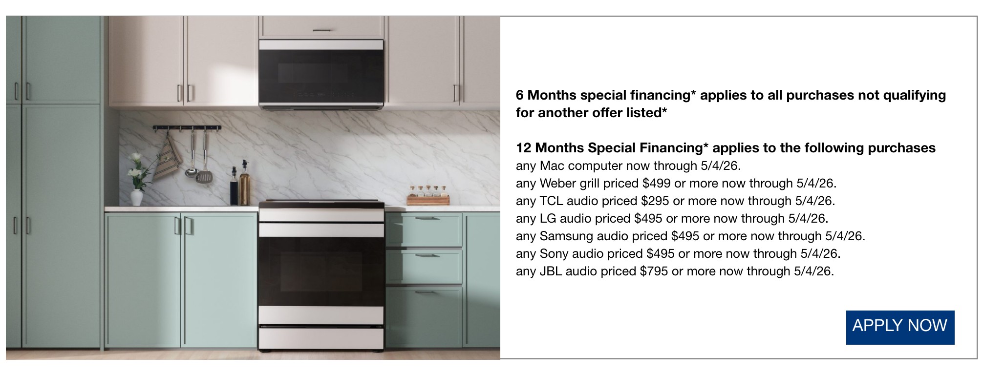 6 Months special financing* applies to all purchases not qualifying for another offer listed*  12 Months Special Financing* applies to the following purchases any Mac computer now through 5/4/26.  any Weber grill priced $499 or more now through 5/4/26.  any TCL audio priced $295 or more now through 5/4/26.  any LG audio priced $495 or more now through 5/4/26.  any Samsung audio priced $495 or more now through 5/4/26.  any Sony audio priced $495 or more now through 5/4/26.  any JBL audio priced $795 or more now through 5/4/26.