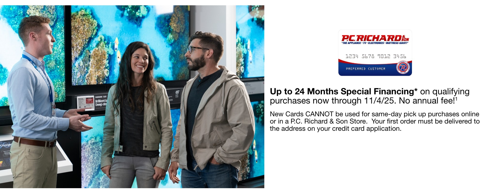 up to 24 Months Special Financing* on qualifying purchases now through 11/4/25. No annual fee!1  New Cards CANNOT be used for same-day pick up purchases online or in a P.C. Richard & Son Store.  Your first order must be delivered to the address on your credit card application.