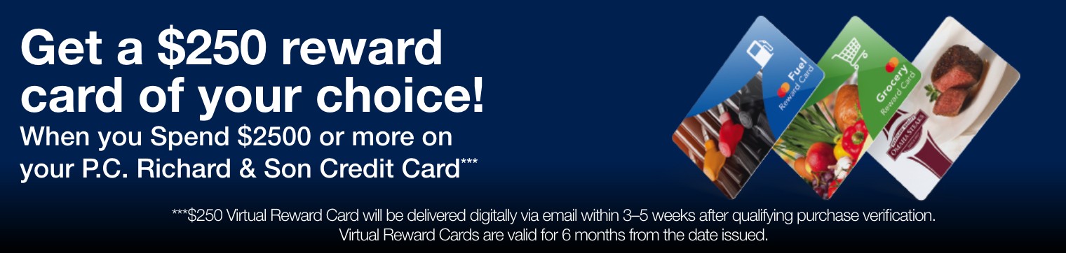 get a 250 dollar reward card of your choice when you spend 2500 dollars or more on your pc richard and son credit card 250 dollar virtual reward cart will be delivered digitally via email within 3 to  5 weeks after qualifying purchase verification virtual reward cards are vaild for six months from the date issued