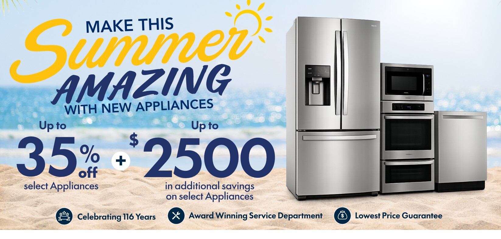 make this summer amazing with new appliances up to 35 percent off select appliances plus up to 2500 dollars in additional savings on select appliances celebrating 116 years award winning service department lowest price guarantee fast and free delivery