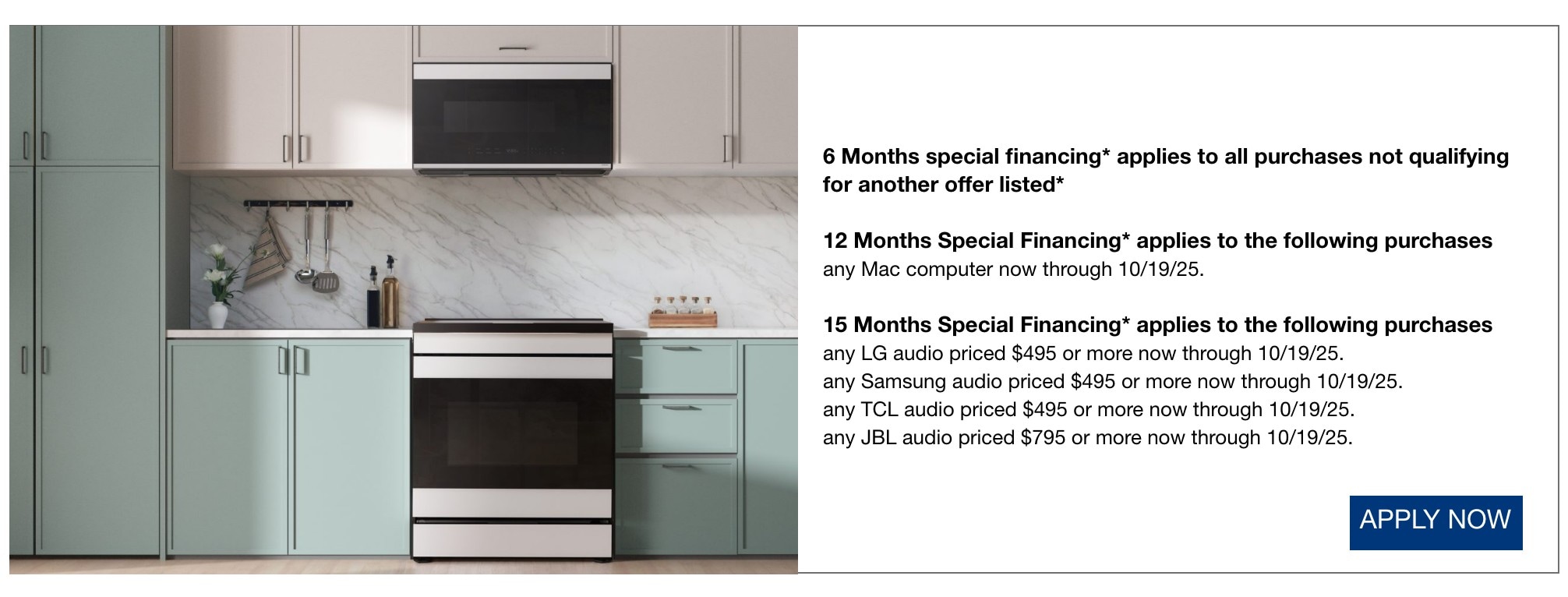 6 Months special financing* applies to all purchases not qualifying for another offer listed*  12 Months Special Financing* applies to the following purchases any Mac computer now through 10/19/25.  15 Months Special Financing* applies to the following purchases any LG audio priced $495 or more now through 10/19/25.  any Samsung audio priced $495 or more now through 10/19/25.  any TCL audio priced $495 or more now through 10/19/25.  any JBL audio priced $795 or more now through 10/19/25.