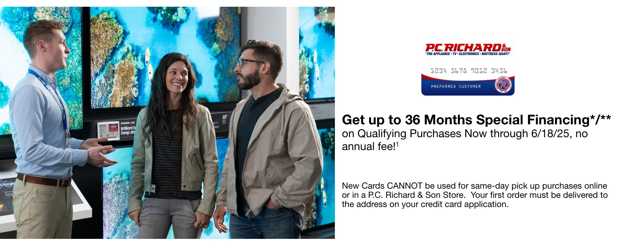 Get up to 36 Months Special Financing*/** on Qualifying Purchases Now through 6/18/25, no annual fee!1 New Cards CANNOT be used for same-day pick up purchases online or in a P.C. Richard & Son Store. Your first order must be delivered to the address on your credit card application.