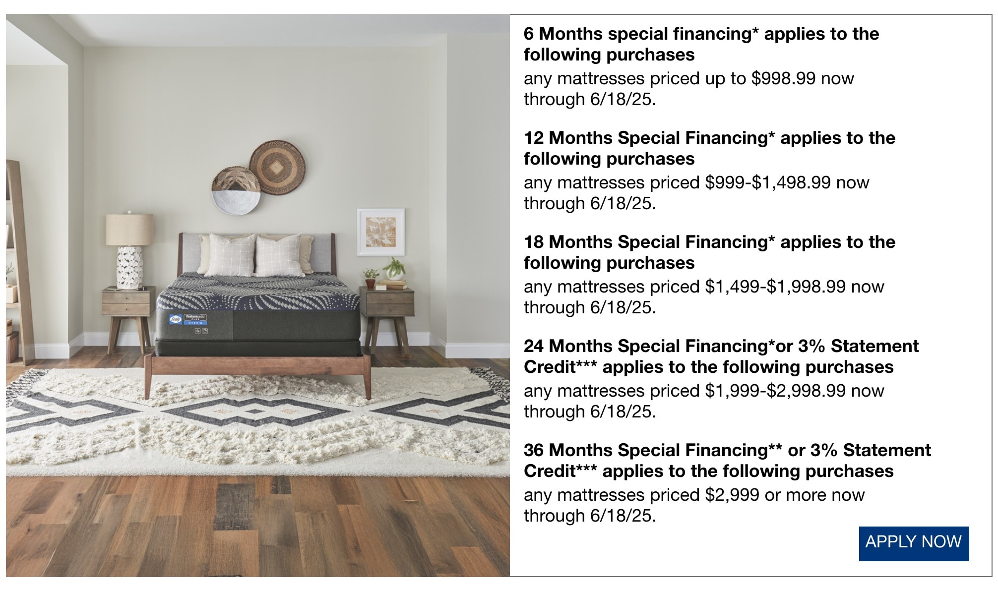 6 Months special financing* applies to the following purchases any mattresses priced up to $998.99 now through 6/18/25. 12 Months Special Financing* applies to the following purchases any mattresses priced $999-$1,498.99 now through 6/18/25. 18 Months Special Financing* applies to the following purchases any mattresses priced $1,499-$1,998.99 now through 6/18/25. 24 Months Special Financing*or 3% Statement Credit*** applies to the following purchases any mattresses priced $1,999-$2,998.99 now through 6/18/25. 36 Months Special Financing** or 3% Statement Credit*** applies to the following purchases any mattresses priced $2,999 or more now through 6/18/25.