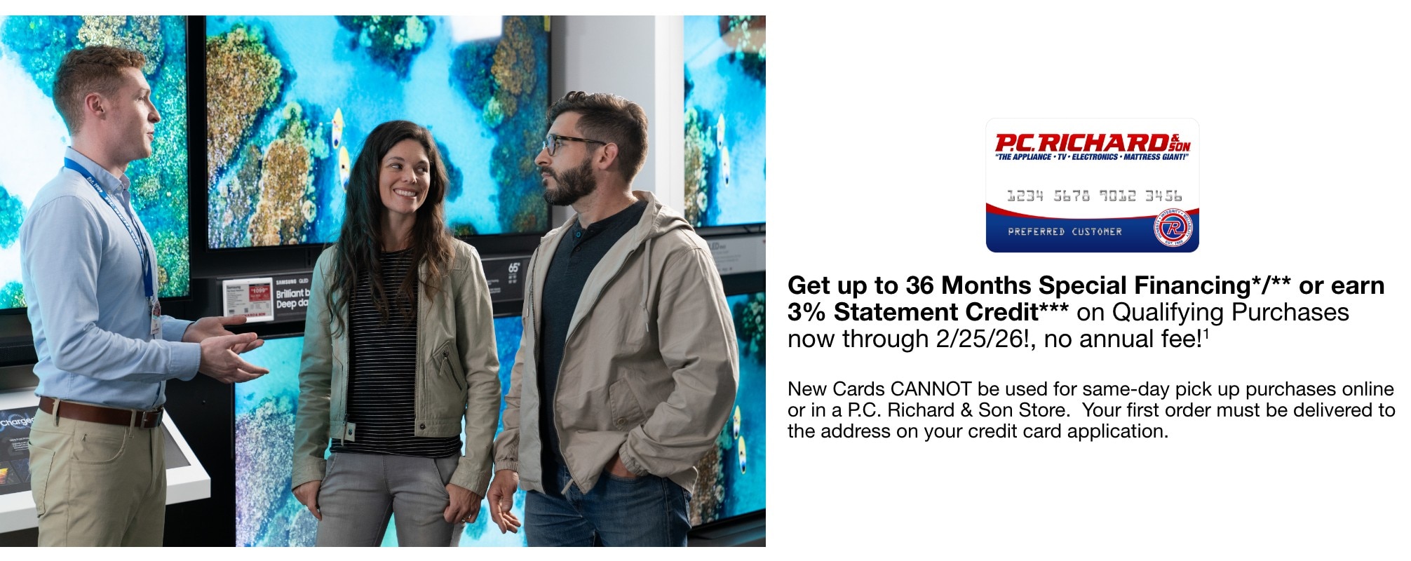 Get up to 36 Months Special Financing*/** or earn 3% Statement Credit*** on Qualifying Purchases now through 2/25/26!, no annual fee!1    New Cards CANNOT be used for same-day pick up purchases online or in a P.C. Richard & Son Store.  Your first order must be delivered to the address on your credit card application.