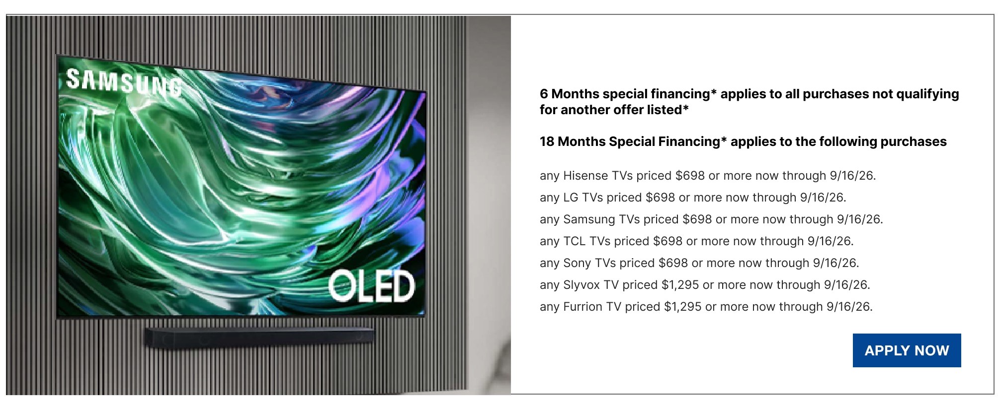 6 Months special financing* applies to all purchases not qualifying for another offer listed*  18 Months Special Financing* applies to the following purchases any Hisense TVs priced $698 or more now through 9/16/26.  any LG TVs priced $698 or more now through 9/16/26.  any Samsung TVs priced $698 or more now through 9/16/26.  any TCL TVs priced $698 or more now through 9/16/26.  any Sony TVs priced $698 or more now through 9/16/26.  any Slyvox TV priced $1,295 or more now through 9/16/26.  any Furrion TV priced $1,295 or more now through 9/16/26.