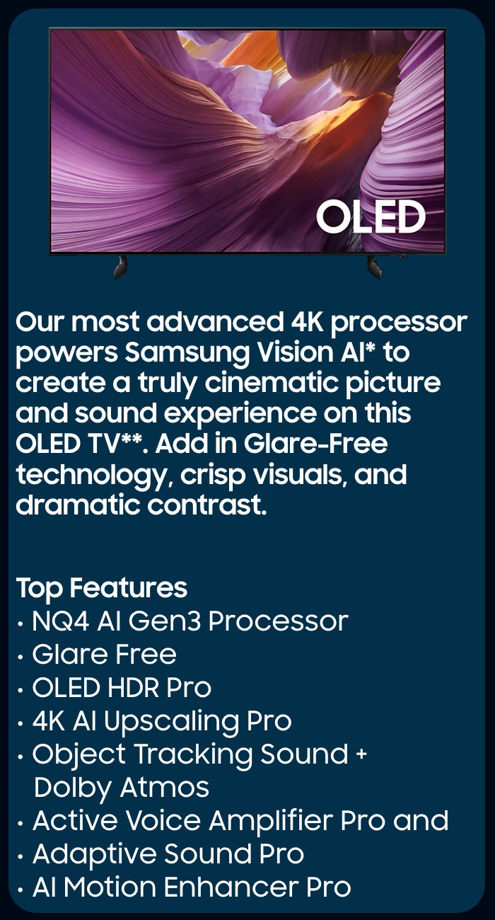      Our most advanced 4K processor powers Samsung Vision AI* to create a truly cinematic picture and sound experience on this OLED TV**. Add in Glare-Free technology, crisp visuals, and dramatic contrast.  Top Features  NQ4 AI Gen3 Processor Glare Free  OLED HDR Pro  4K AI Upscaling Pro  Object Tracking Sound + Dolby Atmos Active Voice Amplifier Pro and Adaptive Sound Pro  AI Motion Enhancer Pro  