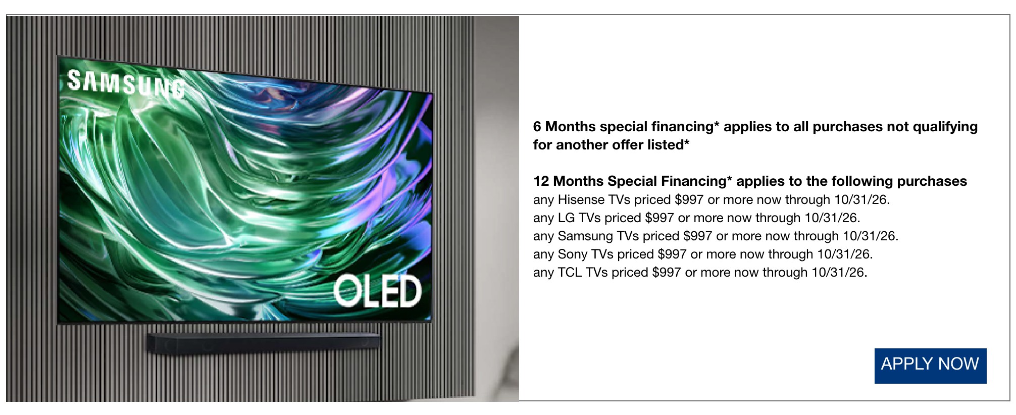 6 Months special financing* applies to all purchases not qualifying for another offer listed*  12 Months Special Financing* applies to the following purchases any Hisense TVs priced $997 or more now through 10/31/26.  any LG TVs priced $997 or more now through 10/31/26.  any Samsung TVs priced $997 or more now through 10/31/26.  any Sony TVs priced $997 or more now through 10/31/26.  any TCL TVs priced $997 or more now through 10/31/26.