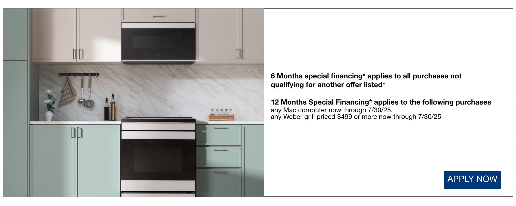 6 Months special financing* applies to all purchases not qualifying for another offer listed*  12 Months Special Financing* applies to the following purchases  any Mac computer now through 7/30/25.  any Weber grill priced $499 or more now through 7/30/25.
