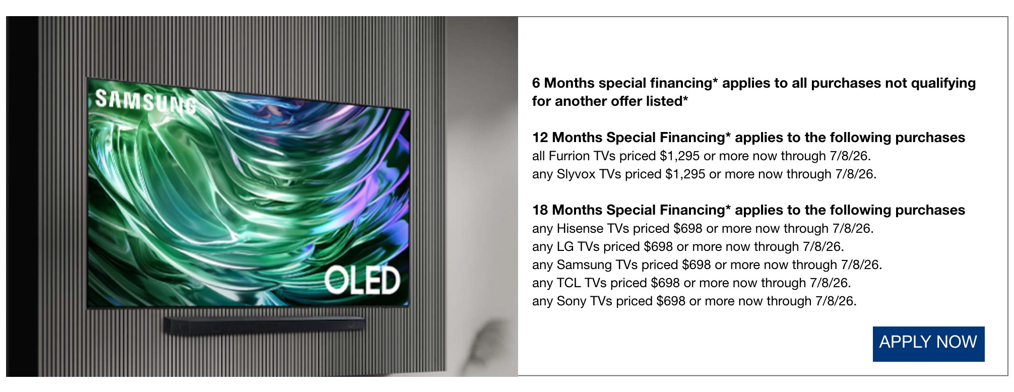 6 Months special financing* applies to all purchases not qualifying for another offer listed*  12 Months Special Financing* applies to the following purchases all Furrion TVs priced $1,295 or more now through 7/8/26.  any Slyvox TVs priced $1,295 or more now through 7/8/26.  18 Months Special Financing* applies to the following purchases any Hisense TVs priced $698 or more now through 7/8/26.  any LG TVs priced $698 or more now through 7/8/26.  any Samsung TVs priced $698 or more now through 7/8/26.  any TCL TVs priced $698 or more now through 7/8/26.  any Sony TVs priced $698 or more now through 7/8/26.