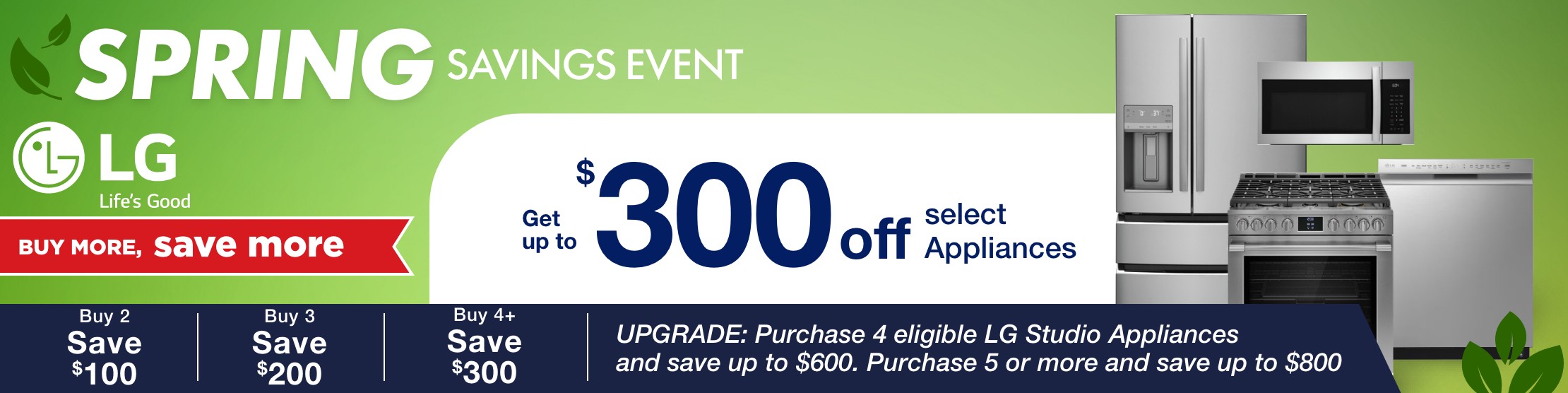 spring savings event LG buy more save more get up to 300 dollars off select appliances  Buy 2 Save $100, Buy 3 Save $200, Buy 4+ Save $300  UPGRADE: Purchase 4 eligible LG Studio Appliances and save up to $600. Purchase 5 or more and save up to $800