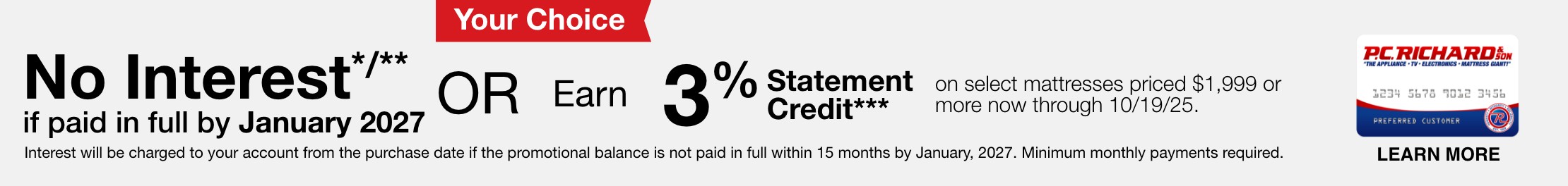 No Interest*/** if paid in full by January, 2027 or Earn 3% Statement Credit*** on select mattresses priced $1,999 or more now through 10/19/25. Interest will be charged to your account from the purchase date if the promotional balance is not paid in full within 15 months by January, 2027. Minimum monthly payments required.