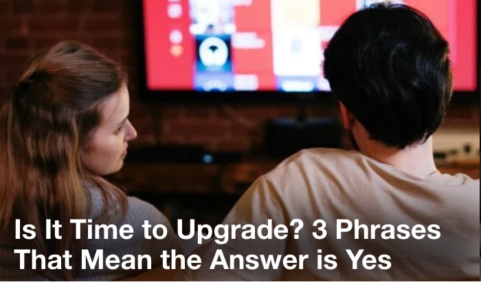 Is it time to upgrade? three phrases that mean the answer is yes