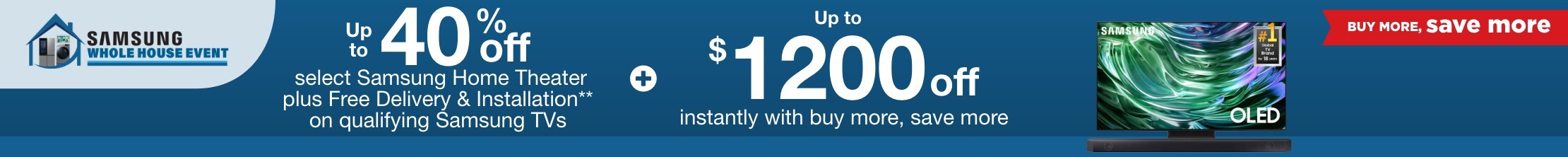 Samsung Whole House Buy More Save More. Up to 40% off select Samsung Home Theater plus Free Delivery & Installation** on qualifying Samsung TVs plus up to $1200 off instantly