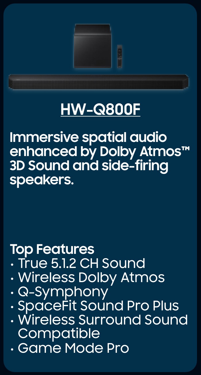 HW-Q800F  Immersive spatial audio enhanced by Dolby Atmos™ 3D Sound and side-firing speakers.   Top Features  True 5.1.2 CH Sound Wireless Dolby Atmos  Q-Symphony SpaceFit Sound Pro Plus  Wireless Surround Sound Compatible Game Mode Pro 
