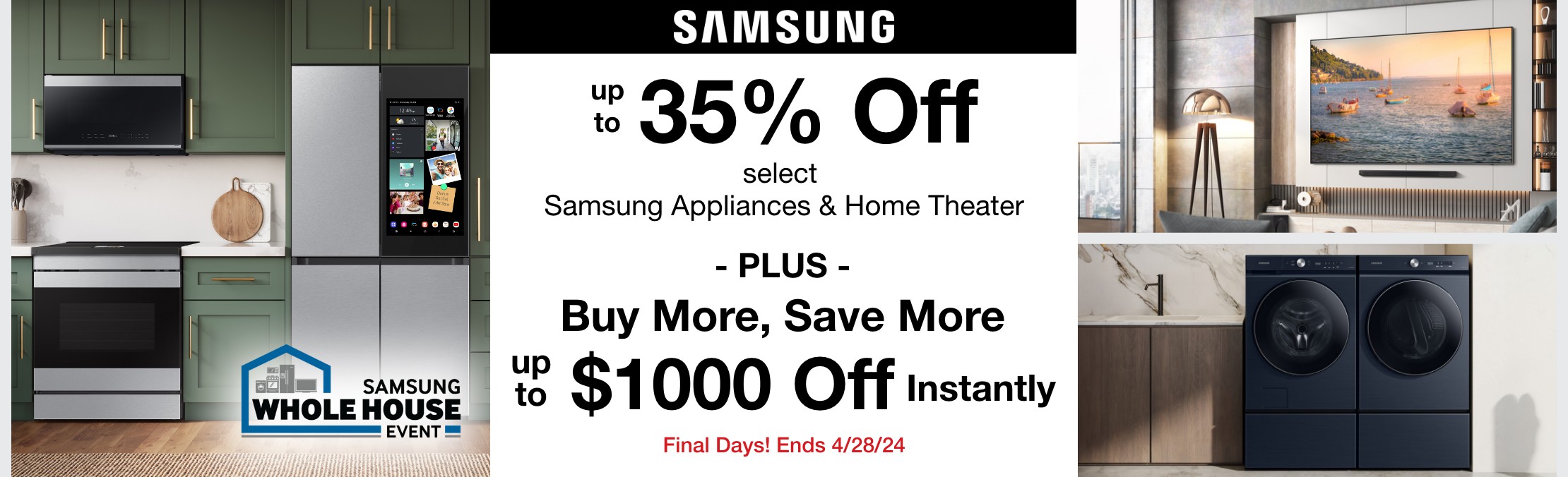 Final Days! Samsung Whole House Event Up to 35% off select Samsung Appliances & select samsung home theater plus buy more save more up to $1000 off instantly valid thru 4/28/24