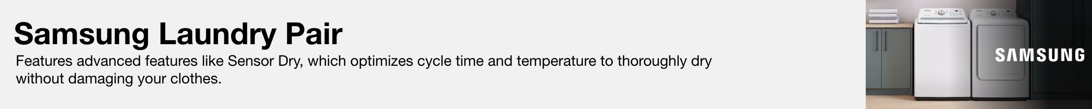 Samsung Laundry Pair Features advanced features like Sensor Dry, which optimizes cycle time and temperature to thoroughly dry without damaging your clothes.