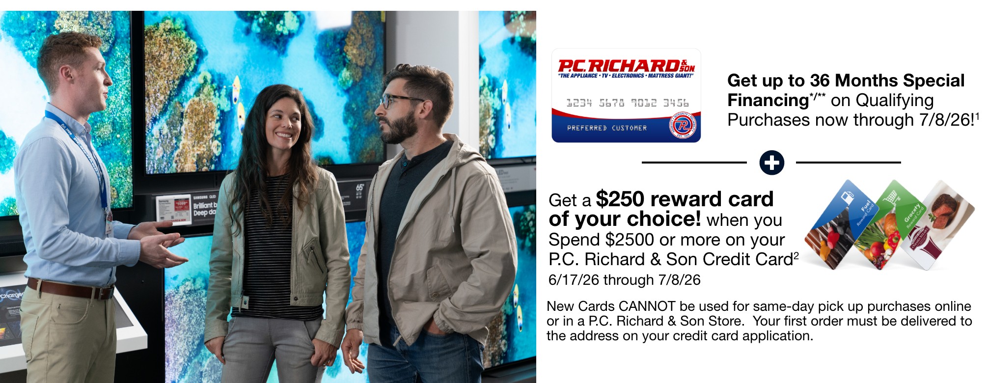 get up to 36 months special financing on qualifying purchases now through 7/8/26 plus get a 250 dollar reward card of your choice when you spend 2500 dollars or more on your PC Richard and Son Credit Card 6/17/26 through 7/8/26 New card cannot be used for same day pick up purchases online or in a PC Richard and Son store your first order must be delivered to the address on your credit card application 