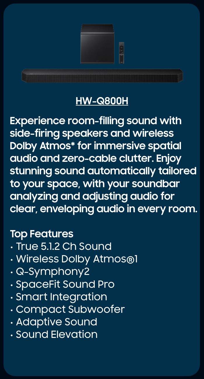 HW-Q800F  Immersive spatial audio enhanced by Dolby Atmos&trade; 3D Sound and side-firing speakers.   Top Features  True 5.1.2 CH Sound Wireless Dolby Atmos  Q-Symphony SpaceFit Sound Pro Plus  Wireless Surround Sound Compatible Game Mode Pro 