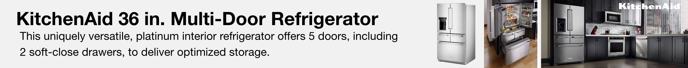 KitchenAid 36 in. Multi-Door Refrigerator. This uniquely versatile, platinum-interior refrigerator offers 5 doors, including 2 soft-close drawers, to deliver optimized storage.
