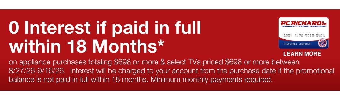 0 Interest if paid in full within 18 Months* on appliance purchases totaling $698 or more & select TVs priced $698 or more between 8/27/26-9/16/26.  Interest will be charged to your account from the purchase date if the promotional balance is not paid in full within 18 months. Minimum monthly payments required. 
