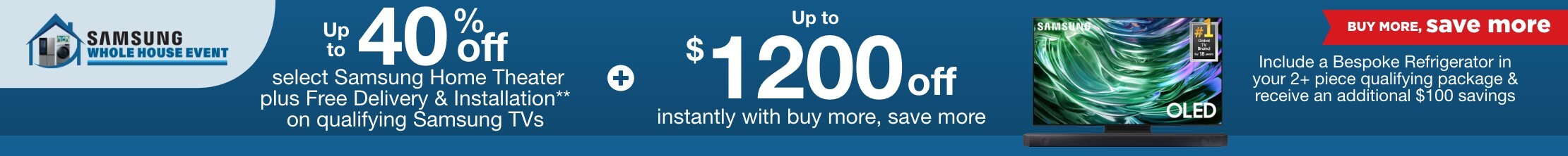 Samsung Whole House Buy More Save More. Up to 40% off select Samsung Home Theater plus Free Delivery & Installation** on qualifying Samsung TVs plus up to $1200 off instantly