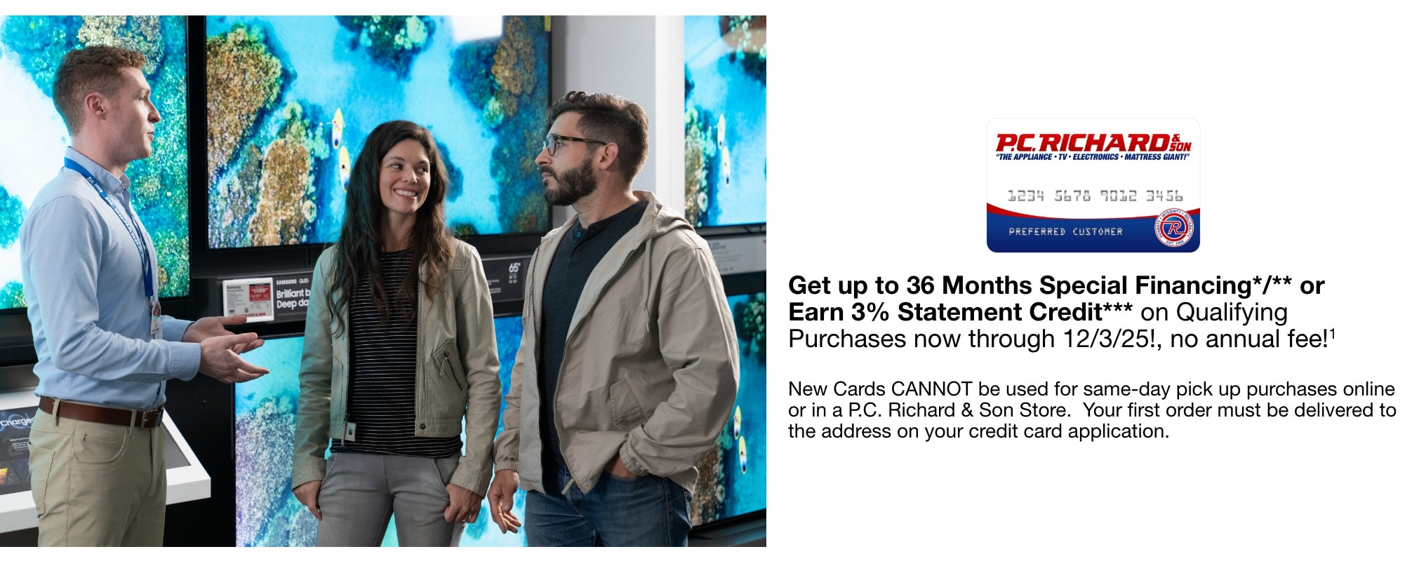 Get up to 36 Months Special Financing*/** or Earn 3% Statement Credit***   on Qualifying Purchases now through 12/3/25!, no annual fee!1    New Cards CANNOT be used for same-day pick up purchases online or in a P.C. Richard & Son Store.  Your first order must be delivered to the address on your credit card application.