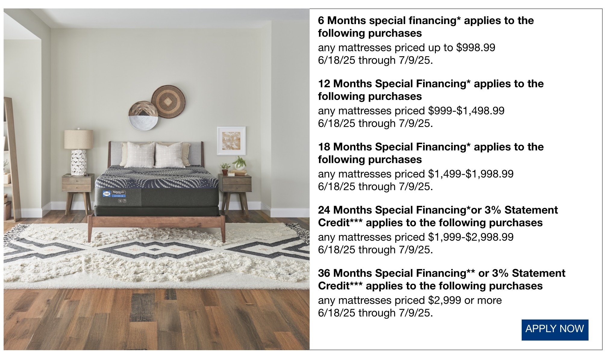 6 Months special financing* applies to the following purchases  any mattresses priced up to $998.99 now through 7/9/25.  12 Months Special Financing* applies to the following purchases any mattresses priced $999-$1,498.99 now through 7/9/25.  18 Months Special Financing* applies to the following purchases any mattresses priced $1,499-$1,998.99 now through 7/9/25.  24 Months Special Financing* applies to the following purchases any mattresses priced $1,999-$2,998.99 now through 7/9/25.  36 Months Special Financing** applies to the following purchases any mattresses priced $2,999 or more now through 7/9/25.
