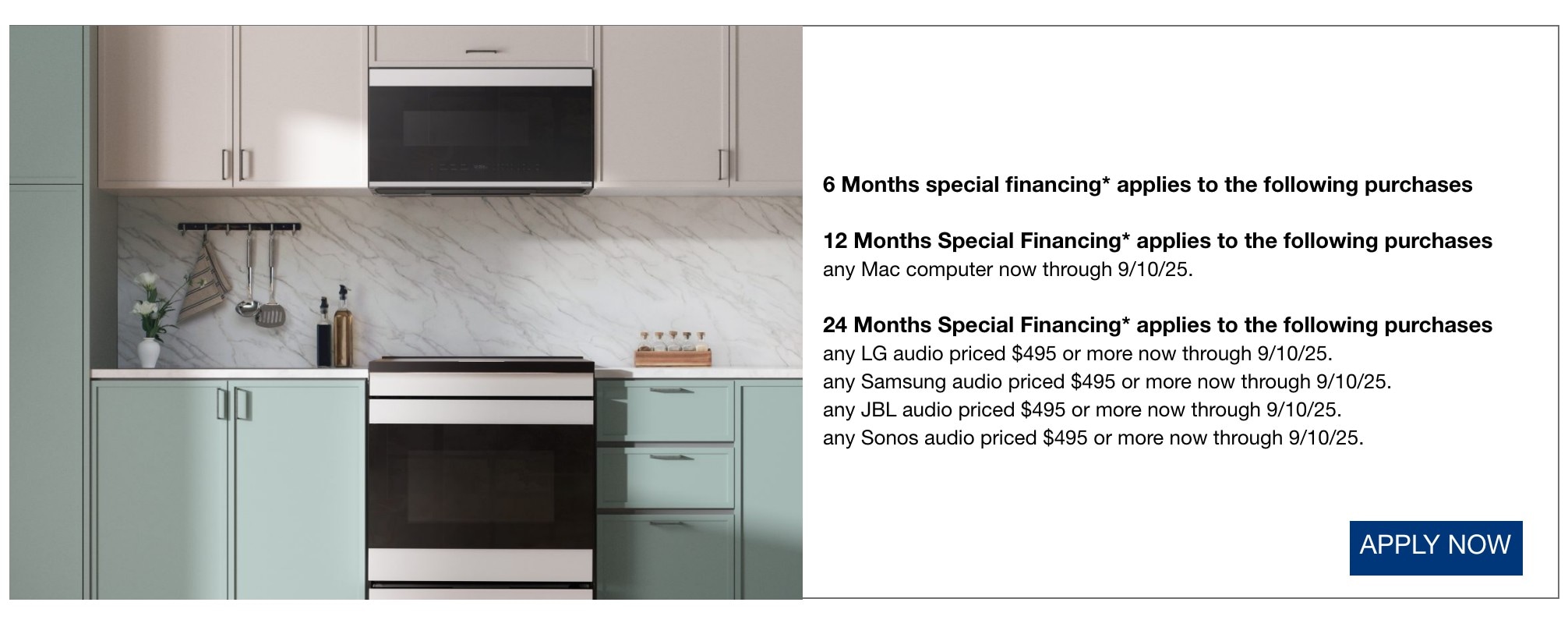 6 Months special financing* applies to all purchases not qualifying for another offer listed*  12 Months Special Financing* applies to the following purchases any Mac computer now through 9/10/25.  24 Months Special Financing* applies to the following purchases any JBL audio priced $495 or more now through 9/10/25.  any LG audio priced $495 or more now through 9/10/25.  any Samsung audio priced $495 or more now through 9/10/25.  any Sonos audio priced $495 or more now through 9/10/25. SHOP NOW
