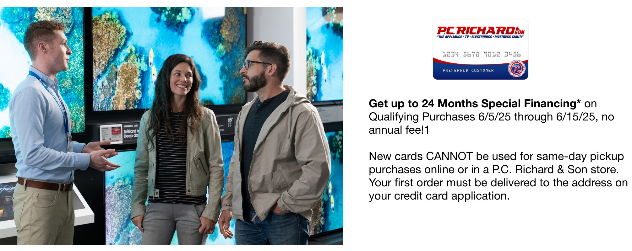 Get up to 24 months special financing** on qualifying purchases 6/5/25 through 6/15/25 no annual fee new cards cannot be used for same-day pickup purchases online or in a pc richard & son store your first order must be delivered to the address on your credit card application