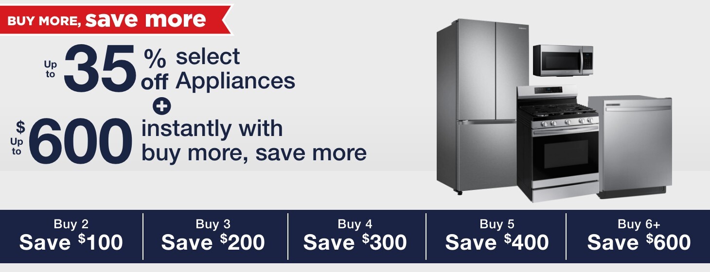 Up to 35% off select appliances + up to $600 in additional savings on select appliances buy 2 save $100 buy 3 save $200 buy 4 save $300 buy 5 save $400 buy 6 save $600