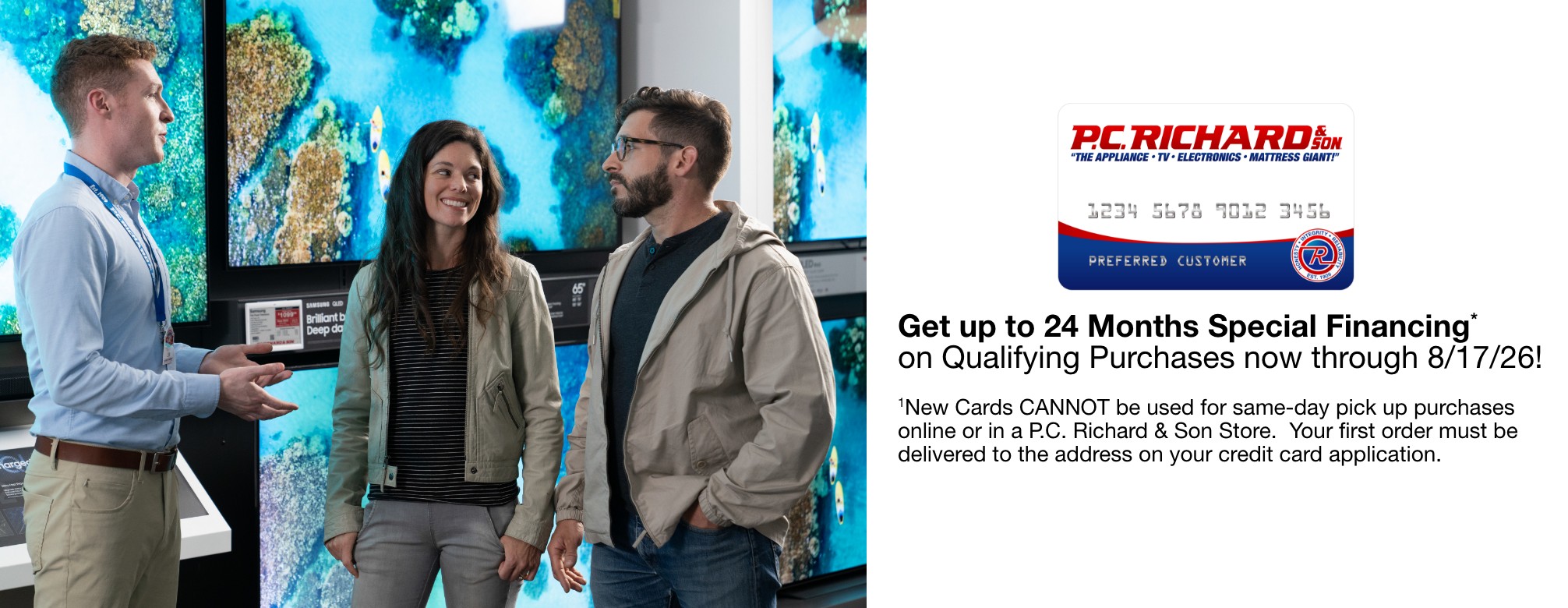 Get up to 24 Months Special Financing*   on Qualifying Purchases now through 8/17/26!    1New Cards CANNOT be used for same-day pick up purchases online or in a P.C. Richard & Son Store.  Your first order must be delivered to the address on your credit card application.