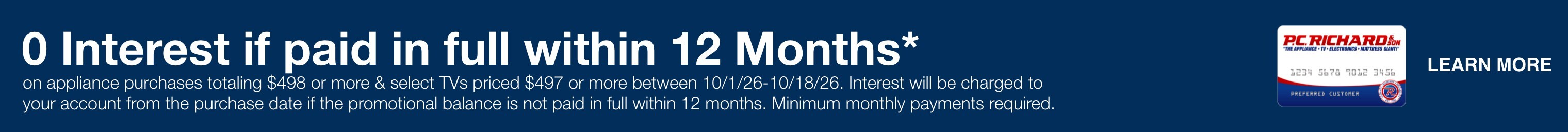0 Interest if paid in full within 12 Months* (card image)  on appliance purchases totaling $498 or more & select TVs priced $497 or more between 10/1/26-10/18/26.  Interest will be charged to your account from the purchase date if the promotional balance is not paid in full within 12 months. Minimum monthly payments required. 