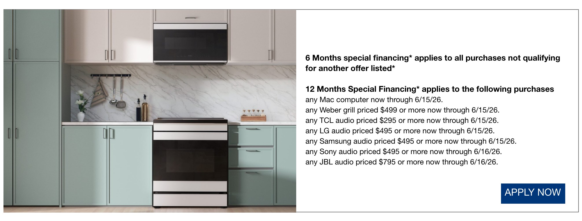 6 Months special financing* applies to all purchases not qualifying for another offer listed*  12 Months Special Financing* applies to the following purchases any Mac computer now through 6/16/26.  any Weber grill priced $499 or more now through 6/16/26.  any TCL audio priced $295 or more now through 6/16/26.  any LG audio priced $495 or more now through 6/16/26.  any Samsung audio priced $495 or more now through 6/16/26.  any Sony audio priced $495 or more now through 6/16/26.  any JBL audio priced $795 or more now through 6/16/26.