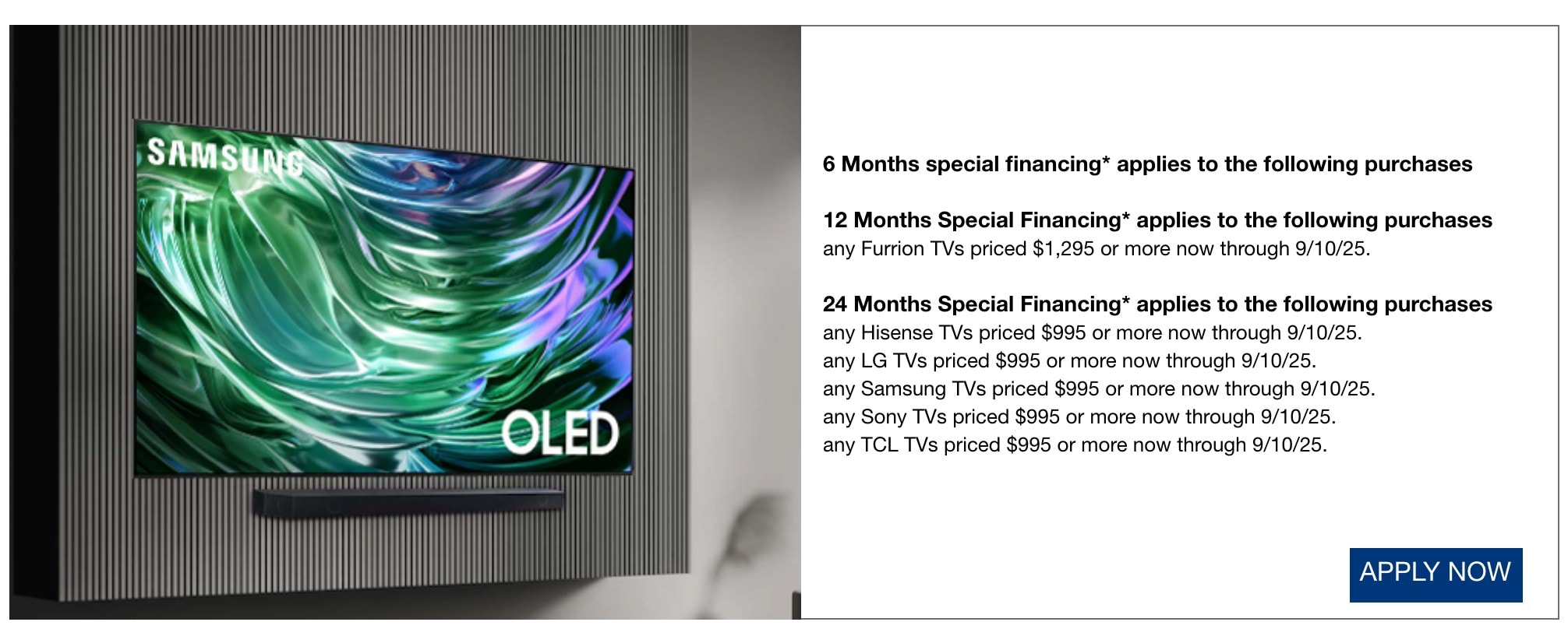 6 Months special financing* applies to all purchases not qualifying for another offer listed*  12 Months Special Financing* applies to the following purchases any Furrion TVs priced $1,295 or more now through 9/10/25. 24 Months Special Financing* applies to the following purchases any Hisense TVs priced $995 or more now through 9/10/25.  any LG TVs priced $995 or more now through 9/10/25.  any Samsung TVs priced $995 or more now through 9/10/25.  any Sony TVs priced $995 or more now through 9/10/25.  any TCL TVs priced $995 or more now through 9/10/25. shop now