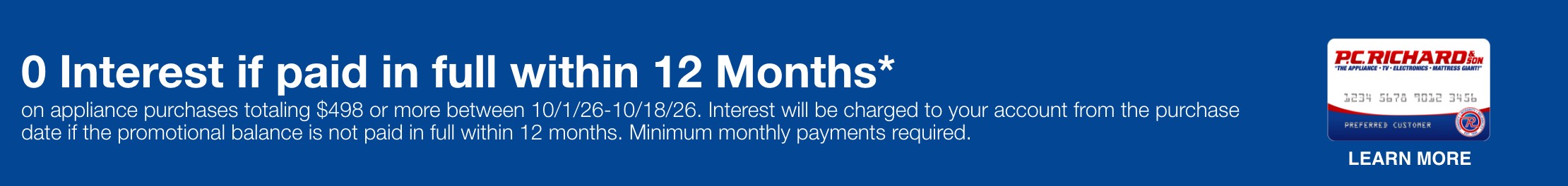 0 Interest if paid in full within 12 Months* on appliance purchases totaling $498 or more between 10/1/26-10/18/26.  Interest will be charged to your account from the purchase date if the promotional balance is not paid in full within 12 months. Minimum monthly payments required. 