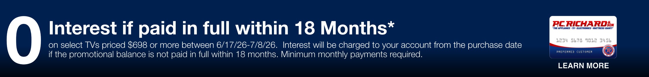 0 Interest if paid in full within 18 Months* On select tvs priced $698 or more between 6/17 - 7/8. Interest will be be charged to your account from the purcahse cate if the promotional balance is not piad in full within 18 months. Minimum monthly payments required.