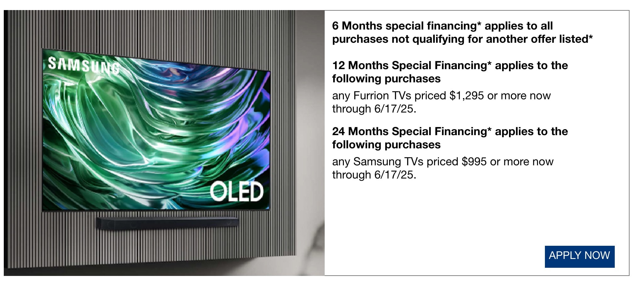 6 months special financing* applies to all purchases not qualifying for another offer listed* 12 months special financing* applies to the following purchases any Furrion TVs priced $1295 or more now through 6/17/25. 24 Months Special Financing applies to the following purchases any Samsung TVs priced $995 or more now through 6/17/25.