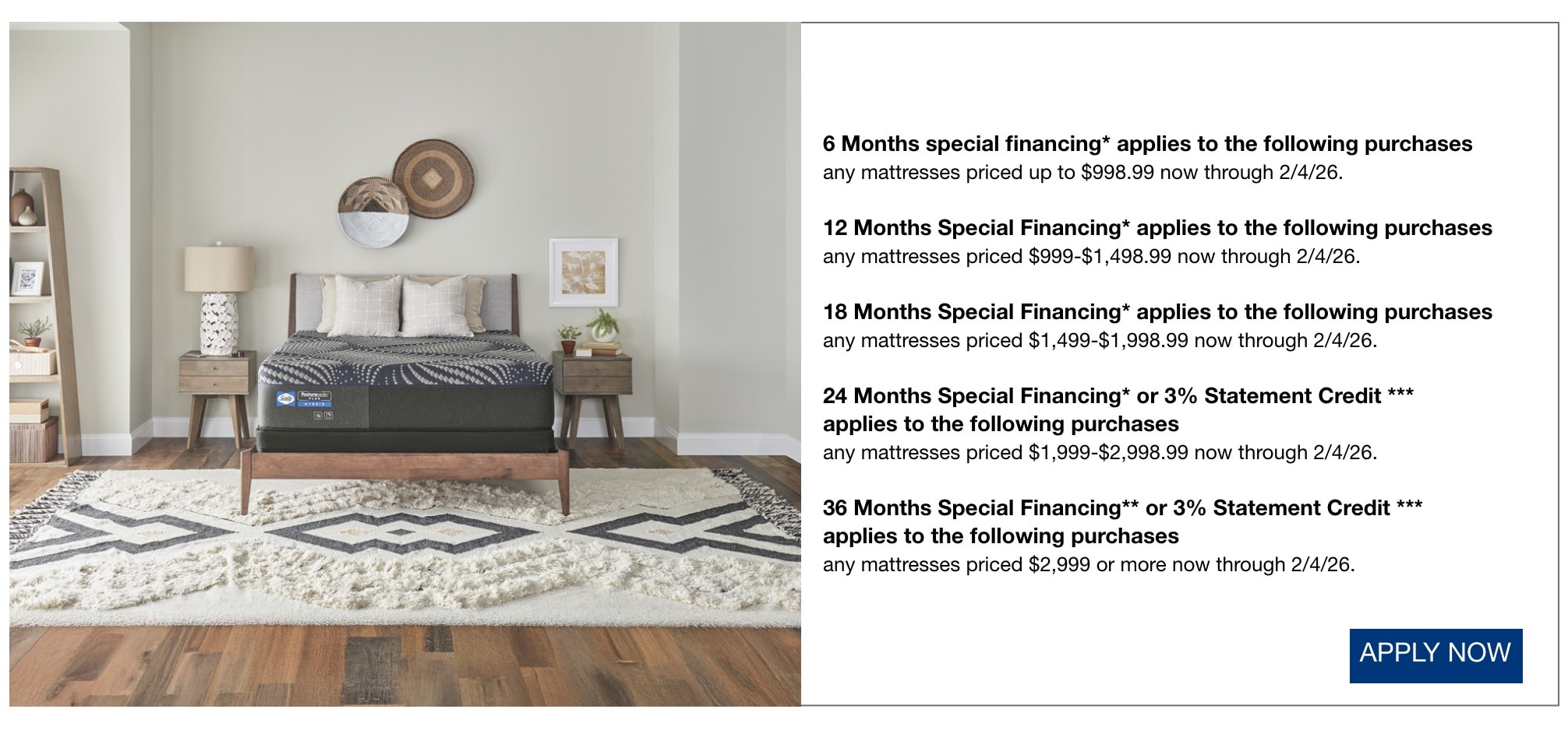 6 Months special financing* applies to the following purchases  any mattresses priced up to $998.99 now through 2/4/26.  12 Months Special Financing* applies to the following purchases  any mattresses priced $999-$1,498.99 now through 2/4/26.  18 Months Special Financing* applies to the following purchases  any mattresses priced $1,499-$1,998.99 now through 2/4/26.  24 Months Special Financing* or 3% Statement Credit *** applies to the following purchases applies to the following purchases  any mattresses priced $1,999-$2,998.99 now through 2/4/26.  36 Months Special Financing** or 3% Statement Credit *** applies to the following purchases  any mattresses priced $2,999 or more now through 2/4/26.