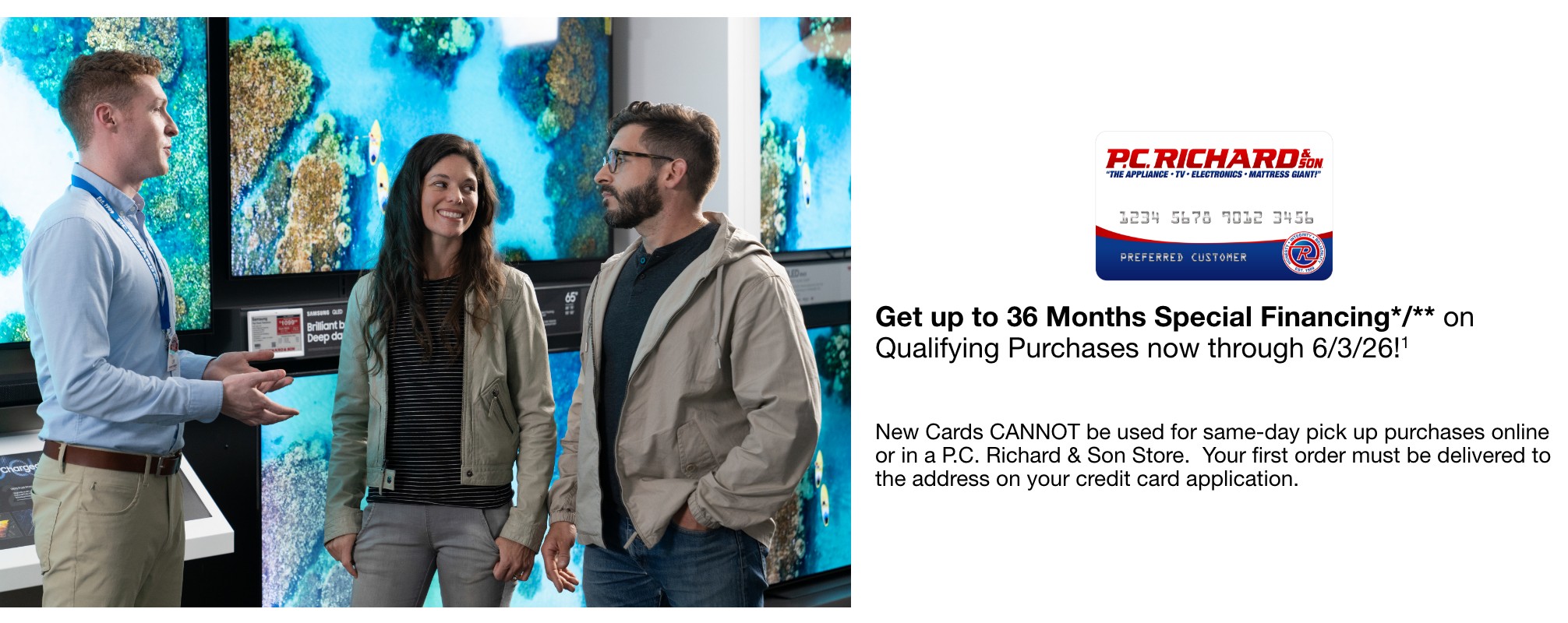 Get up to 36 Months Special Financing*   on Qualifying Purchases now through 6/3/26!   New Cards CANNOT be used for same-day pick up purchases online or in a P.C. Richard & Son Store.  Your first order must be delivered to the address on your credit card application.