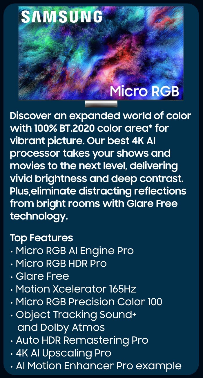      Our most advanced 4K processor powers Samsung Vision AI* to create a truly cinematic picture and sound experience on this OLED TV**. Add in Glare-Free technology, crisp visuals, and dramatic contrast.  Top Features  NQ4 AI Gen3 Processor Glare Free  OLED HDR Pro  4K AI Upscaling Pro  Object Tracking Sound + Dolby Atmos Active Voice Amplifier Pro and Adaptive Sound Pro  AI Motion Enhancer Pro  