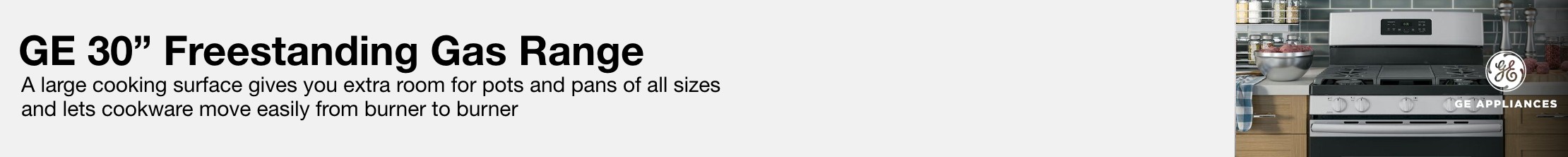 GE 30 inch freestanding gas range A large cooking surface gives you extra room for pots and pans of all sizes and lets cookware move easily from burner to burner