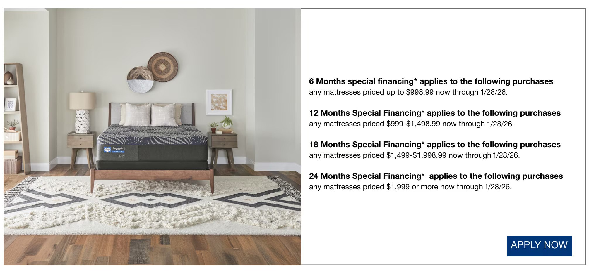 6 Months special financing* applies to the following purchases  any mattresses priced up to $998.99 now through 1/28/26.  12 Months Special Financing* applies to the following purchases any mattresses priced $999-$1,498.99 now through 1/28/26.  18 Months Special Financing* applies to the following purchases any mattresses priced $1,499-$1,998.99 now through 1/28/26.  24 Months Special Financing*  applies to the following purchases any mattresses priced $1,999 or more now through 1/28/26.